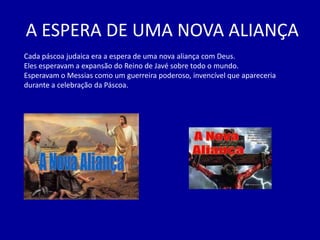 A ESPERA DE UMA NOVA ALIANÇA
Cada páscoa judaica era a espera de uma nova aliança com Deus.
Eles esperavam a expansão do Reino de Javé sobre todo o mundo.
Esperavam o Messias como um guerreira poderoso, invencível que apareceria
durante a celebração da Páscoa.
 