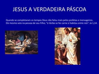 JESUS A VERDADEIRA PÁSCOA
Quando se completaram os tempos Deus não falou mais pelos profetas e mensageiros.
Ele mesmo veio na pessoa de seu Filho; “o Verbo se fez carne e habitou entre nós”. Jo 1,14.
 