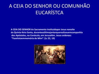A CEIA DO SENHOR OU COMUNHÃO
           EUCARÍSTCA

A CEIA DO SENHOR éo Sacramento instituídopor Jesus nanoite
da Quinta-feira Santa, duranteoúltimojantarquerealizouemcompanhia
dos Apóstolos, no Cenáculo, em Jerusalém. Jesus ordenou:
“Fazeiistoemmemória de Mim”. (Lc 22, 19)
 