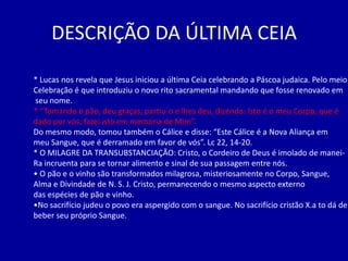 DESCRIÇÃO DA ÚLTIMA CEIA

* Lucas nos revela que Jesus iniciou a última Ceia celebrando a Páscoa judaica. Pelo meio
Celebração é que introduziu o novo rito sacramental mandando que fosse renovado em
seu nome.
* “Tomando o pão, deu graças, partiu-o e lhes deu, dizendo: Isto é o meu Corpo, que é
dado por vós; fazei isto em memória de Mim”.
Do mesmo modo, tomou também o Cálice e disse: “Este Cálice é a Nova Aliança em
meu Sangue, que é derramado em favor de vós”. Lc 22, 14-20.
* O MILAGRE DA TRANSUBSTANCIAÇÃO: Cristo, o Cordeiro de Deus é imolado de manei-
Ra incruenta para se tornar alimento e sinal de sua passagem entre nós.
• O pão e o vinho são transformados milagrosa, misteriosamente no Corpo, Sangue,
Alma e Divindade de N. S. J. Cristo, permanecendo o mesmo aspecto externo
das espécies de pão e vinho.
•No sacrifício judeu o povo era aspergido com o sangue. No sacrifício cristão X.a to dá de
beber seu próprio Sangue.
 