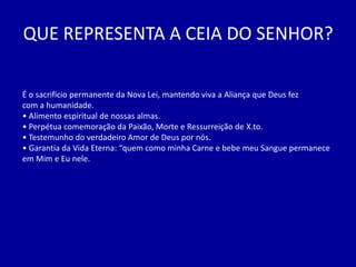 QUE REPRESENTA A CEIA DO SENHOR?

É o sacrifício permanente da Nova Lei, mantendo viva a Aliança que Deus fez
com a humanidade.
• Alimento espiritual de nossas almas.
• Perpétua comemoração da Paixão, Morte e Ressurreição de X.to.
• Testemunho do verdadeiro Amor de Deus por nós.
• Garantia da Vida Eterna: “quem como minha Carne e bebe meu Sangue permanece
em Mim e Eu nele.
 