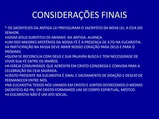 CONSIDERAÇÕES FINAIS
* OS SACRIFÍCIOS DA ANTIGA LEI PREFIGURAM O SACRIFÍCIO DA NOVA LEI, A CEIA DO
SENHOR.
•ASSIM JESUS SUBSTITUI OS ANIMAIS DA ANTIGA. ALIANÇA.
•UM DOS MAIORES MISTÉRIOS DA NOSSA FÉ É A PRESENÇA DE X.TO NA EUCARISTIA.
•A PARTICIPAÇÃO NA MISSA DEVE ABRIR NOSSO CORAÇÃO PARA DEUS E PARA O
PRÓXIMO.
•QUEM SE RECONCILIA COM DEUS E SUA PALAVRA BUSCA E TEM NECESSIDADE DE
VIVER SUA FÉ ENTRE OS IRMÃOS.
•A IGREJA COMUNIDADE QUE ACREDITA EM CRISTO CONGREGA E CONVIDA PARA A
CELEBRAÇÃO DA CEIA SAGRADA.
•CRISTO PRESENTE NA EUCARISTIA É SINAL E SACRAMENTO DE DOAÇÃO E DESEJO DE
PERMANECER ENTRE NÓS.
•NA EUCARISTIA TODOS NOS UNIMOS EM CRISTO E JUNTOS OFERECEMOS O MESMO
SACRIFÍCIO AO PAI. EM CRISTO FORMAMOS UM SÓ CORPO ESPIRITUAL, MÍSTICO.
•A EUCARISTIA NÃO É UM ATO SOCIAL.
 