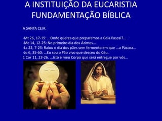 A INSTITUIÇÃO DA EUCARISTIA
   FUNDAMENTAÇÃO BÍBLICA
A SANTA CEIA:

-Mt 26, 17-19: ...Onde queres que preparemos a Ceia Pascal?...
-Mc 14, 12-25: No primeiro dia dos Ázimos...
-Lc 22, 7-23: Raiou o dia dos pães sem fermento em que ...a Páscoa...
-Jo 6, 35-60: ...Eu sou o Pão vivo que desceu do Céu..
1 Cor 11, 23-26. ...Isto é meu Corpo que será entregue por vós...
 