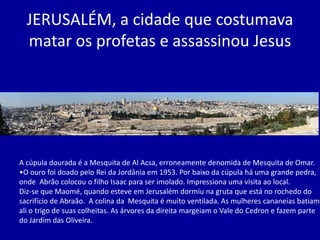 JERUSALÉM, a cidade que costumava
  matar os profetas e assassinou Jesus




A cúpula dourada é a Mesquita de Al Acsa, erroneamente denomida de Mesquita de Omar.
•O ouro foi doado pelo Rei da Jordânia em 1953. Por baixo da cúpula há uma grande pedra,
onde Abrão colocou o filho Isaac para ser imolado. Impressiona uma visita ao local.
Diz-se que Maomé, quando esteve em Jerusalém dormiu na gruta que está no rochedo do
sacrifício de Abraão. A colina da Mesquita é muito ventilada. As mulheres cananeias batiam
ali o trigo de suas colheitas. As árvores da direita margeiam o Vale do Cedron e fazem parte
do Jardim das Oliveira.
 