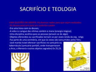 SACRIFÍCIO E TEOLOGIA

UMA QUESTÃO EM ABERTO. Há diversas razões para que sejam realizados:
-Os deuses precisam para seu sustento e poder
-Era uma troca com os deuses;
-A vida e o sangue das vítimas contém o mana (energia mágica);
-Uma disciplina ascética para as pessoas (privam-se de algo);
-Objetos oferecidos ou sacrificados tornam-se por vezes renda da org. religi;
-Faz parte de uma cerimônia, em que às vezes são consumidos pelos fiéis;
-Javé manda Israel oferecer sacrifícios no santuário ou
tabernáculo (santuário portátil, onde transportavam
a Arca, a Menorá e outros objetos sagrados) Ex 25,23.
 