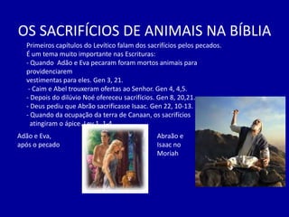 OS SACRIFÍCIOS DE ANIMAIS NA BÍBLIA
  Primeiros capítulos do Levítico falam dos sacrifícios pelos pecados.
  É um tema muito importante nas Escrituras:
  - Quando Adão e Eva pecaram foram mortos animais para
  providenciarem
  vestimentas para eles. Gen 3, 21.
   - Caim e Abel trouxeram ofertas ao Senhor. Gen 4, 4,5.
  - Depois do dilúvio Noé ofereceu sacrifícios. Gen 8, 20,21.
  - Deus pediu que Abrão sacrificasse Isaac. Gen 22, 10-13.
  - Quando da ocupação da terra de Canaan, os sacrifícios
    atingiram o ápice. Lev 1, 1-4.
Adão e Eva,                                    Abraão e
após o pecado                                  Isaac no
                                               Moriah
 