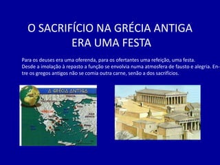 O SACRIFÍCIO NA GRÉCIA ANTIGA
          ERA UMA FESTA
Para os deuses era uma oferenda, para os ofertantes uma refeição, uma festa.
Desde a imolação à repasto a função se envolvia numa atmosfera de fausto e alegria. En-
tre os gregos antigos não se comia outra carne, senão a dos sacrifícios.
 