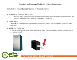 Structure and Hystory of Inductive Heating Generators
An induction heater typically consist of three elements:
¾ Power Unit (inverter/generator)
This part of the system is used to take the mains frequency and increase it to anywhere between 20÷
900 kHz. The typical output power of a unit is from 2 to 500 kW.
¾ Work Head
This contains a combination of capacitors and transformers and it is used to match the power unit to the
work coil
¾ Work Coil (inductor)
Is used to transfer energy to the piece. Coil design is one of the most important elements of the system as
is a science in itself
This document is property of CEIA which reserves all rights. Total or partial copying, modification and translation is forbidden FC040K0068V1000UK
 