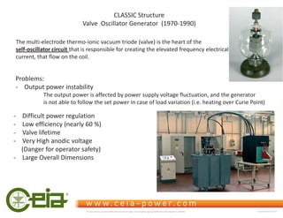 CLASSIC Structure
Valve Oscillator Generator (1970-1990)
The multi-electrode thermo-ionic vacuum triode (valve) is the heart of the
self-oscillator circuit that is responsible for creating the elevated frequency electrical
current, that flow on the coil.
Problems:
- Output power instability
The output power is affected by power supply voltage fluctuation, and the generator
is not able to follow the set power in case of load variation (i.e. heating over Curie Point)
- Difficult power regulation
- Low efficiency (nearly 60 %)
- Valve lifetime
- Very High anodic voltage
(Danger for operator safety)
- Large Overall Dimensions
This document is property of CEIA which reserves all rights. Total or partial copying, modification and translation is forbidden FC040K0068V1000UK
 
