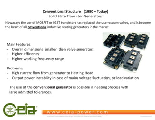 Conventional Structure (1990 – Today)
Solid State Transistor Generators
Nowadays the use of MOSFET or IGBT transistors has replaced the use vacuum valves, and is become
the heart of all conventional inductive heating generators in the market.
Problems:
- High current flow from generator to Heating Head
- Output power instability in case of mains voltage fluctuation, or load variation
Main Features:
- Overall dimensions smaller then valve generators
- Higher efficiency
- Higher working frequency range
The use of the conventional generator is possible in heating process with
large admitted tolerances.
This document is property of CEIA which reserves all rights. Total or partial copying, modification and translation is forbidden FC040K0068V1000UK
 