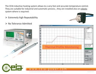 The CEIA inductive heating system allows to a very fast and accurate temperature control.
They are suitable for industrial and automatic process , they are installed also on robotic
system where is required:
¾ Extremely high Repeatability
¾ No Tolerance Admitted
Thermal Profile Monitoring
This document is property of CEIA which reserves all rights. Total or partial copying, modification and translation is forbidden FC040K0068V1000UK
 