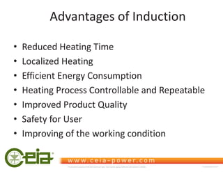 Advantages of Induction
‡ Reduced Heating Time
‡ Localized Heating
‡ Efficient Energy Consumption
‡ Heating Process Controllable and Repeatable
‡ Improved Product Quality
‡ Safety for User
‡ Improving of the working condition
This document is property of CEIA which reserves all rights. Total or partial copying, modification and translation is forbidden FC040K0068V1000UK
 