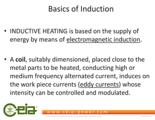 Basics of Induction
‡ INDUCTIVE HEATING is based on the supply of
energy by means of electromagnetic induction.
‡ A coil, suitably dimensioned, placed close to the
metal parts to be heated, conducting high or
medium frequency alternated current, induces on
the work piece currents (eddy currents) whose
intensity can be controlled and modulated.
This document is property of CEIA which reserves all rights. Total or partial copying, modification and translation is forbidden FC040K0068V1000UK
 