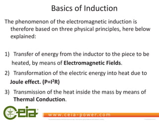 Basics of Induction
The phenomenon of the electromagnetic induction is
therefore based on three physical principles, here below
explained:
1) Transfer of energy from the inductor to the piece to be
heated, by means of Electromagnetic Fields.
2) Transformation of the electric energy into heat due to
Joule effect. (P=I2R)
3) Transmission of the heat inside the mass by means of
Thermal Conduction.
This document is property of CEIA which reserves all rights. Total or partial copying, modification and translation is forbidden FC040K0068V1000UK
 