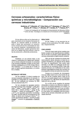Cervezas artesanales: características físico-químicas 
y microbiológicas - Comparación con 
cervezas industriales 
Gutiérrez, A.(i); Elizondo, A.(i); Dias Vieira, A.(i); Rousseau, I.(i); Roa, R.(i); 
Alvarez, M.(i); Pozo, L.(i); Olmedo, M.(i); Cerdán, M. (ii); Tissone, M.(ii). 
(i) Centro de Investigación de Tecnologías de Industrialización de Alimentos (CEIAL) 
(ii) Centro de Asist. Tecnológica a la Industria de la Fermentación (CATIF-IIB-UNSAM-CONICET) 
En los últimos años se ha observado un 
gran crecimiento de la Industria Cervecera Ar-tesanal, 
en especial debido al aumento de 
pubs y bares que promueven su consumo. 
Como consecuencia de la diversidad de rece-tas, 
insumos, espacios, manipulaciones y pro-cesos 
de fabricación, pueden generarse cam-bios 
en la calidad final del producto, entre lo-tes 
de producción y diferentes productores. 
4º Jornadas de Desarrollo e Innovación, Noviembre 2002 1 
OBJETIVO 
Establecer, en una primera etapa, a) los 
criterios (o parámetros) de calidad para caracteri-zar 
la cerveza artesanal envasada, b) comprobar 
si las cervezas analizadas cumplen con las carac-terísticas 
establecidas por el CAA (Código Alimen-tario 
Argentino) [1] o, si a pesar de no cumplir, si-guen 
un patrón general característico, y c) contro-lar 
su rotulado. 
MATERIALES Y MÉTODOS 
Se han analizado 12 (doce) muestras de 
cerveza envasadas adquiridas en el mercado: in-dustriales 
(I) y artesanales (A), rubias (R) y negras 
(N). Se han codificado con números. Ej: A3R, 
cerveza artesanal rubia, N°3. 
Se han estudiado los siguientes paráme-tros 
físico-químicos (FQ): densidad [2], grado alco-hólico 
[2], acidez [2], acidez volátil [2], metanol [3], ex-tracto 
real [1], extracto primitivo [1], grado de fer-mentación 
[1], residuo de centrifugación [4], color [2] 
y pH [4]; y los siguientes parámetros microbiológi-cos 
(MB): recuento total de microorganismos que 
utilizan al etanol como fuente de carbono [5], re-cuento 
de levaduras salvajes [5], recuento de Ace-tobacter 
[5], recuento de Lactobacillus y Pediococ-cus 
[6]. 
RESULTADOS 
En las Tablas I y II se resumen los re-sultados 
de los parámetros FQ y MB analiza-dos, 
respectivamente. 
CONCLUSIONES 
Como la mayor parte de las muestras ana-lizadas 
cumple con las especificaciones estableci-das 
en el CAA, en principio, podría aplicarse a las 
cervezas artesanales la reglamentación existente. 
Sólo una de las muestras de cerveza arte-sanal 
presentó valores elevados en todos los re-cuentos 
microbianos y con algunos de los valores 
FQ fuera de especificación. Esto podría estar 
asociado a una falla en la aplicación de las bue-nas 
prácticas de manufactura (BPM). Estas alte-raciones 
provocan una modificación en las carac-terísticas 
organolépticas propias de la cerveza con 
el consiguiente rechazo por parte del consumidor. 
Aunque en el recuento de microorganis-mos 
que utilizan etanol como única fuente de car-bono, 
dos de las muestras dieron mayor de 25 
UFC/ml, no se puede asegurar que se mantengan 
los parámetros FQ y MB dentro de especificación 
hasta el fin de su vida útil. 
En un 62% de las muestras de cervezas 
artesanales se observa una diferencia notable en-tre 
el %v/v de alcohol declarado en el rótulo y el 
hallado experimentalmente, con lo que se eviden-cia 
que no se realizan controles adecuados de lo-te 
y que habría una variabilidad entre las produc-ciones 
de las cervezas artesanales que sería ne-cesario 
disminuir. 
 