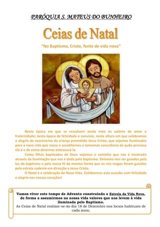 PARÓQUIA S. MATEUS DO BUNHEIRO
“No Baptismo, Cristo, fonte de vida nova”
Nesta época em que se ressalvam ainda mais os valores de amor e
fraternidade; nesta época de felicidade e convívio; nesta altura em que celebramos
a alegria do nascimento da criança prometida Jesus Cristo; que sejamos iluminados
para a nova vida que nasce e acreditemos e tomemos consciência de quão preciosa
ela é e de como devemos entesourá-la.
Como filhos baptizados de Deus vejamos o caminho que nos é mostrado
através da iluminação que nos é dada pelo baptismo. Deixemo-nos ser guiados pela
luz do baptismo e pela nossa fé da mesma forma que os reis magos foram guiados
pela estrela cadente em direcção a Jesus Cristo.
O Natal é a celebração da Nova Vida. Celebremos esta ocasião com felicidade
e alegria nos nossos corações!
Vamos viver este tempo de Advento construindo a Estrela da Vida Nova,
de forma a assumirmos na nossa vida valores que nos levem à vida
iluminada pelo Baptismo.
As Ceias de Natal realizar-se-ão dia 18 de Dezembro nos locais habituais de
cada zona;