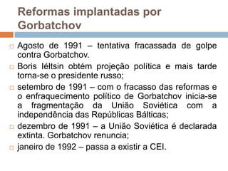 Reformas implantadas por GorbatchovAgosto de 1991 – tentativa fracassada de golpe contra Gorbatchov. Boris Iéltsinobtém projeção política e mais tarde torna-se o presidente russo;setembro de 1991 – com o fracasso das reformas e o enfraquecimento político de Gorbatchov inicia-se a fragmentação da União Soviética com a independência das Repúblicas Bálticas;dezembro de 1991 – a União Soviética é declarada extinta. Gorbatchov renuncia;janeiro de 1992 – passa a existir a CEI.