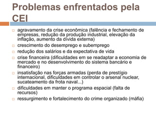 Problemas enfrentados pela CEIagravamento da crise econômica (falência e fechamento de empresas, redução da produção industrial, elevação da inflação, aumento da dívida externa)crescimento do desemprego e subempregoredução dos salários e da expectativa de vidacrise financeira (dificuldades em se readaptar a economia de mercado e no desenvolvimento do sistema bancário e financeiro)insatisfação nas forças armadas (perda de prestígio internacional, dificuldades em controlar o arsenal nuclear, sucateamento da frota naval...)dificuldades em manter o programa espacial (falta de recursos)ressurgimento e fortalecimento do crime organizado (máfia)