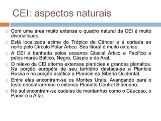 CEI: aspectos naturaisCom uma área muito extensa o quadro natural da CEI é muito  diversificado. Está localizada acima do Trópico de Câncer e é cortada ao norte pelo Círculo Polar Ártico. Seu litoral é muito extenso. A CEI é banhada pelos oceanos Glacial Ártico e Pacífico e pelos mares Báltico, Negro, Cáspio e de Aral.O relevo da CEI alterna extensas planícies e grandes planaltos. Na porção européia de seu território destaca-se a Planície Russa e na porção asiática a Planície da Sibéria Ocidental. Entre elas encontram-se os Montes Urais. Avançando para o leste encontraremos o extenso Planalto Central Siberiano. No sul encontram-se cadeias de montanhas como o Cáucaso, o Pamire o Altai.