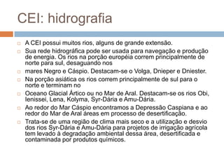 CEI: hidrografiaA CEI possui muitos rios, alguns de grande extensão. Sua rede hidrográfica pode ser usada para navegação e produção de energia. Os rios na porção européia correm principalmente de norte para sul, desaguando nosmares Negro e Cáspio. Destacam-se o Volga, Dnieper e Dniester. Na porção asiática os rios correm principalmente de sul para o norte e terminam noOceano Glacial Ártico ou no Mar de Aral. Destacam-se os rios Obi, Ienissei, Lena, Kolyma, Syr-Dária e Amu-Dária.Ao redor do Mar Cáspio encontramos a Depressão Caspiana e ao redor do Mar de Aral áreas em processo de desertificação. Trata-se de uma região de clima mais seco e a utilização e desvio dos rios Syr-Dária e Amu-Dáriapara projetos de irrigação agrícola tem levado à degradação ambiental dessa área, desertificada e contaminada por produtos químicos.