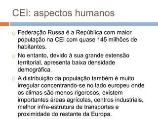 CEI: aspectos humanosFederação Russa é a República com maior população na CEI com quase 145 milhões de habitantes.No entanto, devido à sua grande extensão territorial, apresenta baixa densidade demográfica. A distribuição da população também é muito irregular concentrando-se no lado europeu onde os climas são menos rigorosos, existem importantes áreas agrícolas, centros industriais, melhor infra-estrutura de transportes e proximidade do restante da Europa.