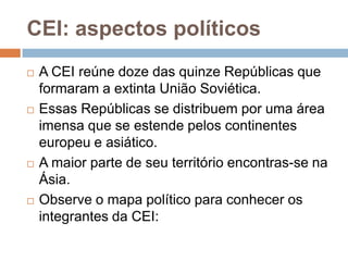 CEI: aspectos políticosA CEI reúne doze das quinze Repúblicas que formaram a extinta União Soviética. Essas Repúblicas se distribuem por uma área imensa que se estende pelos continentes europeu e asiático. A maior parte de seu território encontras-se na Ásia. Observe o mapa político para conhecer os integrantes da CEI: