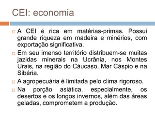CEI: economiaA CEI é rica em matérias-primas. Possui grande riqueza em madeira e minérios, com exportação significativa. Em seu imenso território distribuem-se muitas jazidas minerais na Ucrânia, nos Montes Urais, na região do Cáucaso, Mar Cáspio e na Sibéria.A agropecuária é limitada pelo clima rigoroso.Na porção asiática, especialmente, os desertos e os longos invernos, além das áreas geladas, comprometem a produção.