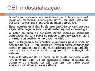 CEI: industrializaçãoA indústria desenvolveu-se mais no setor de base ou pesada (química, mecânica, siderúrgica, naval, material ferroviário, bélica e nuclear) por interesses do Estado Soviético. Essa indústria está distribuída pelo território concentrando-se  especialmente junto às fontes de matéria-prima e de energia.O setor de bens de consumo nunca mereceu prioridade permanecendo com baixa qualidade e produtividade e não é um setor competitivo no mercado mundial. Após a fragmentação soviética e reformas para a volta ao capitalismo a CEI tem recebido investimentos estrangeiros com a entrada e atuação de multinacionais em seu território, além de ter realizado amplo programa de privatização de estatais.Mas o fortalecimento do setor de bens de consumo ainda levará tempo, além de ser necessário elevar o padrão de consumo do cidadão da CEI que tem um baixo poder aquisitivo devido aos baixos salários.