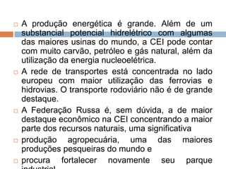A produção energética é grande. Além de um substancial potencial hidrelétrico com algumas das maiores usinas do mundo, a CEI pode contar com muito carvão, petróleo e gás natural, além da utilização da energia nucleoelétrica. A rede de transportes está concentrada no lado europeu com maior utilização das ferrovias e hidrovias. O transporte rodoviário não é de grande destaque.A Federação Russa é, sem dúvida, a de maior destaque econômico na CEI concentrando a maior parte dos recursos naturais, uma significativaprodução agropecuária, uma das maiores produções pesqueiras do mundo eprocura fortalecer novamente seu parque industrial.