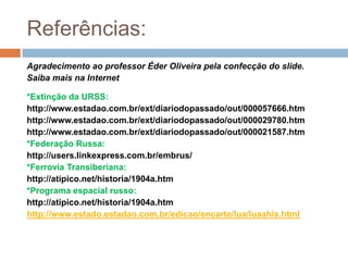 Referências:Agradecimento ao professor Éder Oliveira pela confecção do slide.Saiba mais na Internet*Extinção da URSS:http://www.estadao.com.br/ext/diariodopassado/out/000057666.htmhttp://www.estadao.com.br/ext/diariodopassado/out/000029780.htmhttp://www.estadao.com.br/ext/diariodopassado/out/000021587.htm*Federação Russa:http://users.linkexpress.com.br/embrus/*Ferrovia Transiberiana:http://atipico.net/historia/1904a.htm*Programa espacial russo:http://atipico.net/historia/1904a.htmhttp://www.estado.estadao.com.br/edicao/encarte/lua/luaahis.html