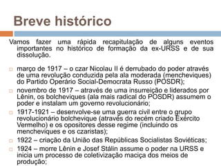 Breve históricoVamos fazer uma rápida recapitulação de alguns eventos importantes no histórico de formação da ex-URSS e de sua dissolução.março de 1917 – o czar Nicolau II é derrubado do poder através de uma revolução conduzida pela ala moderada (mencheviques) do Partido Operário Social-Democrata Russo (POSDR);novembro de 1917 – através de uma insurreição e liderados por Lênin, os bolcheviques (ala mais radical do POSDR) assumem o poder e instalam um governo revolucionário;1917-1921 – desenvolve-se uma guerra civil entre o grupo revolucionário bolchevique (através do recém criado Exército Vermelho) e os opositores desse regime (incluindo os mencheviques e os czaristas);1922 – criação da União das Repúblicas Socialistas Soviéticas;1924 – morre Lênin e Josef Stálin assume o poder na URSS e inicia um processo de coletivização maciça dos meios de produção;