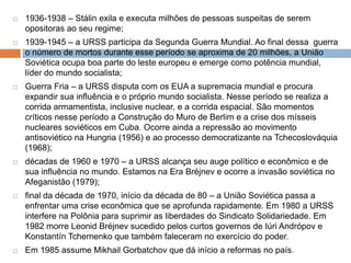 1936-1938 – Stálin exila e executa milhões de pessoas suspeitas de serem opositoras ao seu regime;1939-1945 – a URSS participa da Segunda Guerra Mundial. Ao final dessa  guerra o número de mortos durante esse período se aproxima de 20 milhões, a União Soviética ocupa boa parte do leste europeu e emerge como potência mundial, líder do mundo socialista;Guerra Fria – a URSS disputa com os EUA a supremacia mundial e procura expandir sua influência e o próprio mundo socialista. Nesse período se realiza a corrida armamentista, inclusive nuclear, e a corrida espacial. São momentos críticos nesse período a Construção do Muro de Berlim e a crise dos mísseis nucleares soviéticos em Cuba. Ocorre ainda a repressão ao movimento antisoviético na Hungria (1956) e ao processo democratizante na Tchecoslováquia (1968);décadas de 1960 e 1970 – a URSS alcança seu auge político e econômico e de sua influência no mundo. Estamos na Era Bréjnev e ocorre a invasão soviética no Afeganistão (1979);final da década de 1970, início da década de 80 – a União Soviética passa a enfrentar uma crise econômica que se aprofunda rapidamente. Em 1980 a URSS interfere na Polônia para suprimir as liberdades do Sindicato Solidariedade. Em 1982 morre Leonid Bréjnev sucedido pelos curtos governos de IúriAndrópov e KonstantínTchernenko que também faleceram no exercício do poder. Em 1985 assume Mikhail Gorbatchov que dá início a reformas no país.