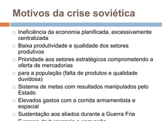 Motivos da crise soviéticaIneficiência da economia planificada, excessivamente centralizadaBaixa produtividade e qualidade dos setores produtivosPrioridade aos setores estratégicos comprometendo a oferta de mercadoriaspara a população (falta de produtos e qualidade duvidosa)Sistema de metas com resultados manipulados pelo EstadoElevados gastos com a corrida armamentista e espacialSustentação aos aliados durante a Guerra FriaExcesso de burocracia e corrupção