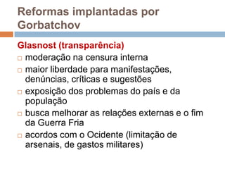 Reformas implantadas por GorbatchovGlasnost (transparência)moderação na censura internamaior liberdade para manifestações, denúncias, críticas e sugestõesexposição dos problemas do país e da populaçãobusca melhorar as relações externas e o fim da Guerra Friaacordos com o Ocidente (limitação de arsenais, de gastos militares)