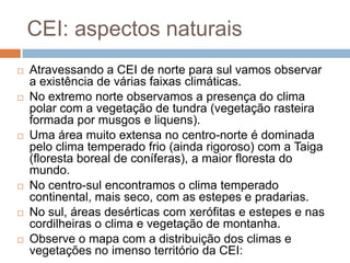 CEI: aspectos naturais
 Atravessando a CEI de norte para sul vamos observar
a existência de várias faixas climáticas.
 No extremo norte observamos a presença do clima
polar com a vegetação de tundra (vegetação rasteira
formada por musgos e liquens).
 Uma área muito extensa no centro-norte é dominada
pelo clima temperado frio (ainda rigoroso) com a Taiga
(floresta boreal de coníferas), a maior floresta do
mundo.
 No centro-sul encontramos o clima temperado
continental, mais seco, com as estepes e pradarias.
 No sul, áreas desérticas com xerófitas e estepes e nas
cordilheiras o clima e vegetação de montanha.
 Observe o mapa com a distribuição dos climas e
vegetações no imenso território da CEI:
 