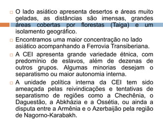  O lado asiático apresenta desertos e áreas muito
geladas, as distâncias são imensas, grandes
áreas cobertas por florestas (Taiga) e um
isolamento geográfico.
 Encontramos uma maior concentração no lado
asiático acompanhando a Ferrovia Transiberiana.
 A CEI apresenta grande variedade étnica, com
predomínio de eslavos, além de dezenas de
outros grupos. Algumas minorias desejam o
separatismo ou maior autonomia interna.
 A unidade política interna da CEI tem sido
ameaçada pelas reivindicações e tentativas de
separatismo de regiões como a Chechênia, o
Daguestão, a Abkházia e a Ossétia, ou ainda a
disputa entre a Armênia e o Azerbaijão pela região
de Nagorno-Karabakh.
 