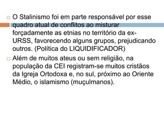  O Stalinismo foi em parte responsável por esse
quadro atual de conflitos ao misturar
forçadamente as etnias no território da ex-
URSS, favorecendo alguns grupos, prejudicando
outros. (Política do LIQUIDIFICADOR)
 Além de muitos ateus ou sem religião, na
população da CEI registram-se muitos cristãos
da Igreja Ortodoxa e, no sul, próximo ao Oriente
Médio, o islamismo (muçulmanos).
 