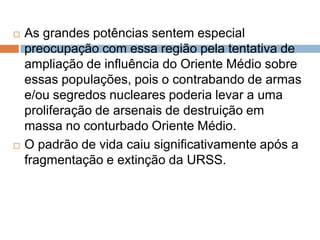  As grandes potências sentem especial
preocupação com essa região pela tentativa de
ampliação de influência do Oriente Médio sobre
essas populações, pois o contrabando de armas
e/ou segredos nucleares poderia levar a uma
proliferação de arsenais de destruição em
massa no conturbado Oriente Médio.
 O padrão de vida caiu significativamente após a
fragmentação e extinção da URSS.
 