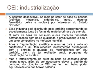 CEI: industrialização
 A indústria desenvolveu-se mais no setor de base ou pesada
(química, mecânica, siderúrgica, naval, material
ferroviário, bélica e nuclear) por interesses do Estado
Soviético.
 Essa indústria está distribuída pelo território concentrando-se
especialmente junto às fontes de matéria-prima e de energia.
 O setor de bens de consumo nunca mereceu prioridade
permanecendo com baixa qualidade e produtividade e não é
um setor competitivo no mercado mundial.
 Após a fragmentação soviética e reformas para a volta ao
capitalismo a CEI tem recebido investimentos estrangeiros
com a entrada e atuação de multinacionais em seu
território, além de ter realizado amplo programa de
privatização de estatais.
 Mas o fortalecimento do setor de bens de consumo ainda
levará tempo, além de ser necessário elevar o padrão de
consumo do cidadão da CEI que tem um baixo poder
aquisitivo devido aos baixos salários.
 