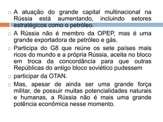  A atuação do grande capital multinacional na
Rússia está aumentando, incluindo setores
estratégicos como o petróleo.
 A Rússia não é membro da OPEP, mas é uma
grande exportadora de petróleo e gás.
 Participa do G8 que reúne os sete países mais
ricos do mundo e a própria Rússia, aceita no bloco
em troca da concordância para que outras
Repúblicas do antigo bloco soviético pudessem
 participar da OTAN.
 Mas, apesar de ainda ser uma grande força
militar, de possuir muitas potencialidades naturais
e humanas, a Rússia não é mais uma grande
potência econômica nesse momento.
 