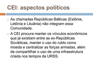 CEI: aspectos políticos
 As chamadas Repúblicas Bálticas (Estônia,
Letônia e Lituânia) não integram essa
Comunidade.
 A CEI procura manter os vínculos econômicos
que já existiam entre as ex-Repúblicas
Soviéticas, manter o uso do rublo como
moeda e centralizar as forças armadas, além
de compartilhar o uso de uma infraestrutura
criada nos tempos da URSS.
 