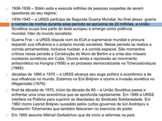  1936-1938 – Stálin exila e executa milhões de pessoas suspeitas de serem
opositoras ao seu regime;
 1939-1945 – a URSS participa da Segunda Guerra Mundial. Ao final dessa guerra
o número de mortos durante esse período se aproxima de 20 milhões, a União
Soviética ocupa boa parte do leste europeu e emerge como potência
mundial, líder do mundo socialista;
 Guerra Fria – a URSS disputa com os EUA a supremacia mundial e procura
expandir sua influência e o próprio mundo socialista. Nesse período se realiza a
corrida armamentista, inclusive nuclear, e a corrida espacial. São momentos
críticos nesse período a Construção do Muro de Berlim e a crise dos mísseis
nucleares soviéticos em Cuba. Ocorre ainda a repressão ao movimento
antisoviético na Hungria (1956) e ao processo democratizante na Tchecoslováquia
(1968);
 décadas de 1960 e 1970 – a URSS alcança seu auge político e econômico e de
sua influência no mundo. Estamos na Era Bréjnev e ocorre a invasão soviética no
Afeganistão (1979);
 final da década de 1970, início da década de 80 – a União Soviética passa a
enfrentar uma crise econômica que se aprofunda rapidamente. Em 1980 a URSS
interfere na Polônia para suprimir as liberdades do Sindicato Solidariedade. Em
1982 morre Leonid Bréjnev sucedido pelos curtos governos de Iúri Andrópov e
Konstantín Tchernenko que também faleceram no exercício do poder.
 Em 1985 assume Mikhail Gorbatchov que dá início a reformas no país.
 