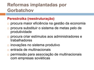 Reformas implantadas por
Gorbatchov
Perestroika (reestruturação)
 procura maior eficiência na gestão da economia
 procura substituir o sistema de metas pelo de
produtividade
 procura criar estímulos aos administradores e
trabalhadores
 inovações no sistema produtivo
 entrada de multinacionais
 permissão para associação de multinacionais
com empresas soviéticas
 