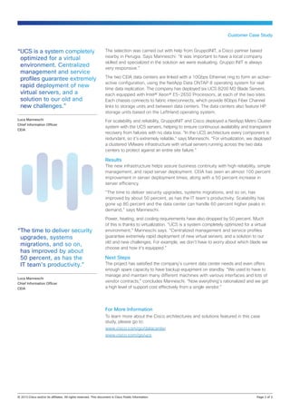 “UCS is a system completely
optimized for a virtual
environment. Centralized
management and service
profiles guarantee extremely
rapid deployment of new
virtual servers, and a
solution to our old and
new challenges.”
Luca Manneschi
Chief Information Officer
CEIA
Customer Case Study
The selection was carried out with help from GruppoINIT, a Cisco partner based
nearby in Perugia. Says Manneschi: “It was important to have a local company
skilled and specialized in the solution we were evaluating. Gruppo INIT is always
very responsive.”
The two CEIA data centers are linked with a 10Gbps Ethernet ring to form an active-
active configuration, using the NetApp Data ONTAP 8 operating system for real
time data replication. The company has deployed six UCS B200 M3 Blade Servers,
each equipped with Intel® Xeon® E5-2650 Processors, at each of the two sites.
Each chassis connects to fabric interconnects, which provide 8Gbps Fiber Channel
links to storage units and between data centers. The data centers also feature HP
storage units based on the LeftHand operating system.
For scalability and reliability, GruppoINIT and Cisco deployed a NetApp Metro Cluster
system with the UCS servers, helping to ensure continuous availability and transparent
recovery from failures with no data loss. “In the UCS architecture every component is
redundant, so it’s extremely reliable,” says Manneschi. “For virtualization, we deployed
a clustered VMware infrastructure with virtual servers running across the two data
centers to protect against an entire site failure.”
Results
The new infrastructure helps assure business continuity with high reliability, simple
management, and rapid server deployment. CEIA has seen an almost 100 percent
improvement in server deployment times, along with a 50 percent increase in
server efficiency.
“The time to deliver security upgrades, systems migrations, and so on, has
improved by about 50 percent, as has the IT team’s productivity. Scalability has
gone up 80 percent and the data center can handle 60 percent higher peaks in
demand,” says Manneschi.
Power, heating, and cooling requirements have also dropped by 50 percent. Much
of this is thanks to virtualization. “UCS is a system completely optimized for a virtual
environment,” Manneschi says. “Centralized management and service profiles
guarantee extremely rapid deployment of new virtual servers, and a solution to our
old and new challenges. For example, we don’t have to worry about which blade we
choose and how it’s equipped.”
Next Steps
The project has satisfied the company’s current data center needs and even offers
enough spare capacity to have backup equipment on standby. “We used to have to
manage and maintain many different machines with various interfaces and lots of
vendor contracts,” concludes Manneschi. “Now everything’s rationalized and we get
a high level of support cost effectively from a single vendor.”
© 2013 Cisco and/or its affiliates. All rights reserved. This document is Cisco Public Information.		 Page 2 of 3
For More Information
To learn more about the Cisco architectures and solutions featured in this case
study, please go to:
www.cisco.com/go/datacenter
www.cisco.com/go/ucs
“The time to deliver security
upgrades, systems
migrations, and so on,
has improved by about
50 percent, as has the
IT team’s productivity.”
Luca Manneschi
Chief Information Officer
CEIA
 