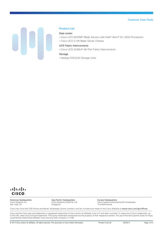 Customer Case Study
© 2013 Cisco and/or its affiliates. All rights reserved. This document is Cisco Public Information.	 Printed in the UK	 ES/0613	 Page 3 of 3
Americas Headquarters
Cisco Systems, Inc.
San Jose, CA
Asia Pacific Headquarters
Cisco Systems (USA) Pte. Ltd.
Singapore
Europe Headquarters
Cisco Systems International BV Amsterdam,
The Netherlands
Cisco has more than 200 offices worldwide. Addresses, phone numbers, and fax numbers are listed on the Cisco Website at www.cisco.com/go/offices.
Cisco and the Cisco logo are trademarks or registered trademarks of Cisco and/or its affiliates in the U.S. and other countries. To view a list of Cisco trademarks, go
to this URL: www.cisco.com/go/trademarks. Third party trademarks mentioned are the property of their respective owners. The use of the word partner does not imply
a partnership relationship between Cisco and any other company. (1110R)
Product List
Data center
•• Cisco UCS B200M3 Blade Servers with Intel® Xeon® E5-2650 Processors
•• Cisco UCS 5108 Blade Server Chassis
UCS Fabric Interconnects
•• Cisco UCS 6248UP 48-Port Fabric Interconnects
Storage
•• NetApp FAS3240 Storage Units
 