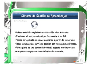 Sistema de Gestión de Aprendizajes



•Dokeos resultó completamente accesible a los maestros.
•El entorno virtual, se adecuó perfectamente a las XO.
•Podría ser aplicada en clases escolares a partir de tercer año.
•Todas las áreas del currículo podrían ser trabajadas en Dokeos.
•Forma parte de una comunidad virtual, aspecto muy importante
para quienes no poseen conocimientos de avanzada.
 