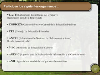 Participan los siguientes organismos ... LATU   (Laboratorio Tecnológico del Uruguay) Realización ejecutiva del proyecto CODICEN   (Consejo Directivo Central de la Educación Pública) CEP   (Consejo de Educación Primaria) ANTEL   (Administración Nacional de  Telecomunicaciones) Brinda la conectividad MEC  (Ministerio de Educación y Cultura) AGESIC   (Agencia para la Sociedad de la Información y el Conocimiento) ANII  (Agencia Nacional de Investigación e Innovación) 