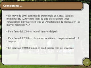 Cronograma ... En mayo de 2007 comenzó la experiencia en Cardal (con los prototipos B2 XO) y para fines de este año se espera tener funcionando el proyecto en todo el Departamento de Florida con las nuevas máquinas XO. Para fines del 2008 en todo el interior del país. Para fines del 2009 en el área metropolitana, completando todo el Uruguay. En total son 340.000 niños en edad escolar más sus maestros. 