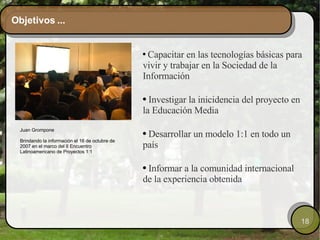 Objetivos ... Capacitar en las tecnologías básicas para vivir y trabajar en la Sociedad de la Información Investigar la inicidencia del proyecto en la Educación Media   Desarrollar un modelo 1:1 en todo un país Informar a la comunidad internacional de la experiencia obtenida Juan Grompone  Brindando la información el 16 de octubre de 2007 en el marco del II Encuentro Latinoamericano de Proyectos 1:1 