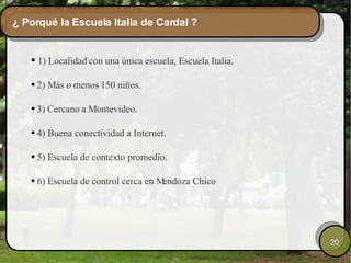 ¿ Porqué la Escuela Italia de Cardal ? 1)  Localidad  con una única escuela, Escuela Italia. 2) Más o  menos  150 niños. 3)  Cercano  a Montevideo. 4) Buena conectividad a Internet. 5) Escuela de contexto promedio. 6) Escuela de control cerca en Mendoza Chico 